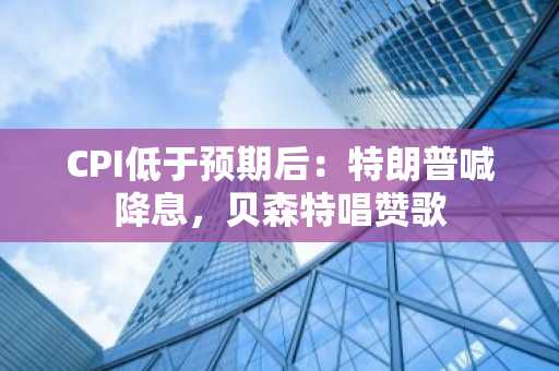 CPI低于预期后：特朗普喊降息，贝森特唱赞歌