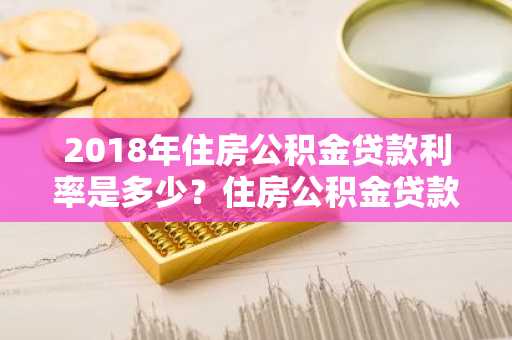 2018年住房公积金贷款利率是多少？住房公积金贷款可用于什么用途？