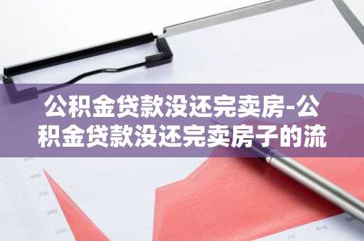 公积金贷款没还完卖房-公积金贷款没还完卖房子的流程