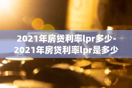 2021年房贷利率lpr多少-2021年房贷利率lpr是多少