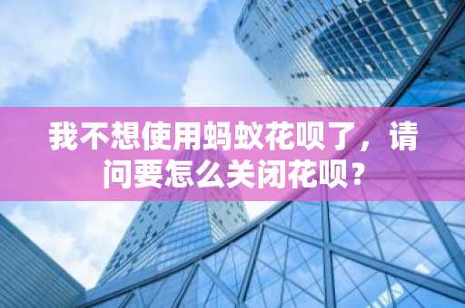 我不想使用蚂蚁花呗了，请问要怎么关闭花呗？