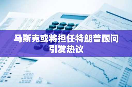 马斯克或将担任特朗普顾问引发热议