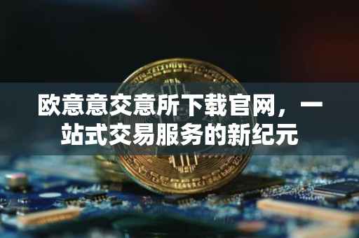 欧意意交意所下载官网，一站式交易服务的新纪元