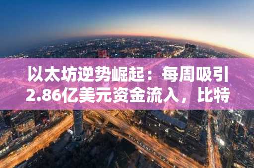 以太坊逆势崛起：每周吸引2.86亿美元资金流入，比特币停滞不前