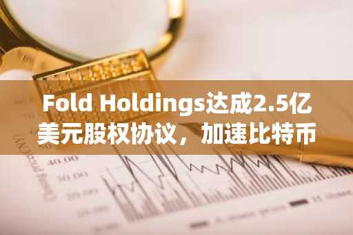 Fold Holdings达成2.5亿美元股权协议，加速比特币储备扩展