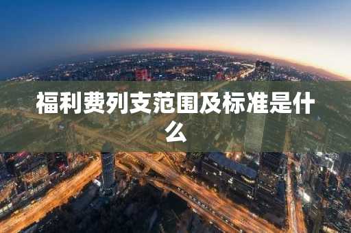 福利费列支范围及标准是什么