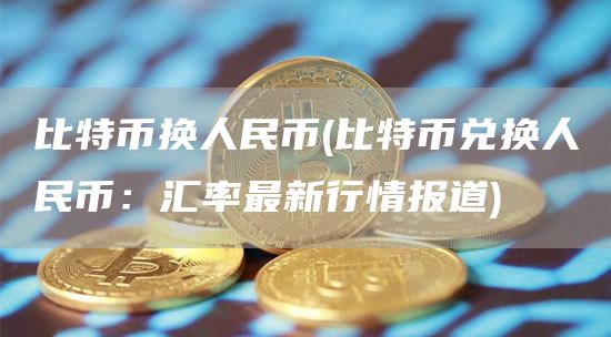 比特币换人民币 - 比特币兑换人民币：汇率最新行情报道