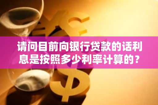 请问目前向银行贷款的话利息是按照多少利率计算的？