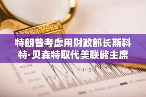 特朗普考虑用财政部长斯科特·贝森特取代美联储主席鲍威尔