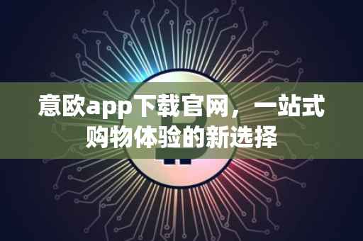 意欧app下载官网，一站式购物体验的新选择