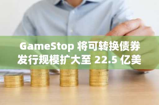 GameStop 将可转换债券发行规模扩大至 22.5 亿美元，或用于比特币投资及收购计划