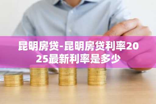 昆明房贷-昆明房贷利率2025最新利率是多少