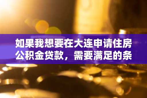 如果我想要在大连申请住房公积金贷款，需要满足的条件有哪些？