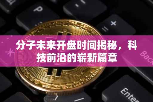 分子未来开盘时间揭秘，科技前沿的崭新篇章