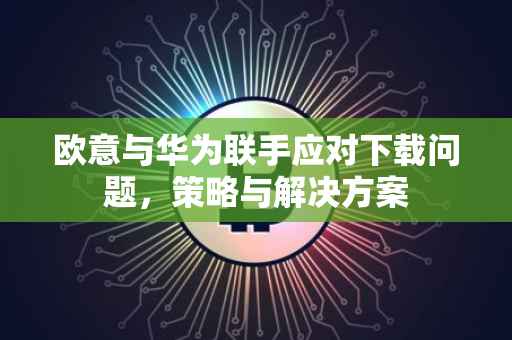 欧意与华为联手应对下载问题，策略与解决方案