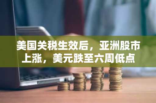 美国关税生效后，亚洲股市上涨，美元跌至六周低点