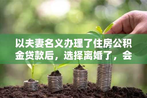 以夫妻名义办理了住房公积金贷款后，选择离婚了，会有什么影响啊？