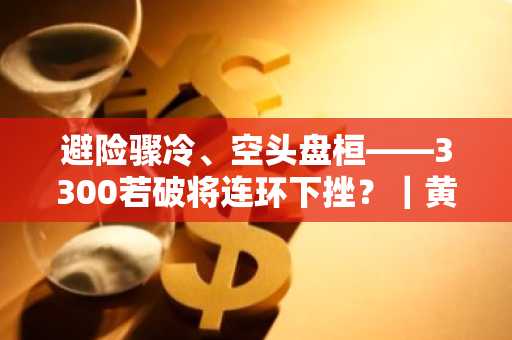避险骤冷、空头盘桓——3300若破将连环下挫？｜黄金头条