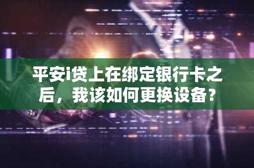 平安i贷上在绑定银行卡之后，我该如何更换设备？
