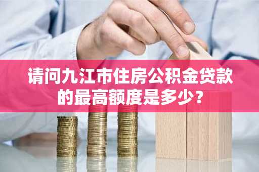 请问九江市住房公积金贷款的最高额度是多少？