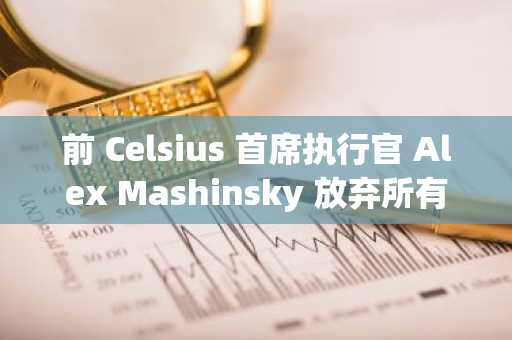 前 Celsius 首席执行官 Alex Mashinsky 放弃所有破产收益索赔，为债权人分配铺平道路