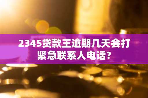 2345贷款王逾期几天会打紧急联系人电话？