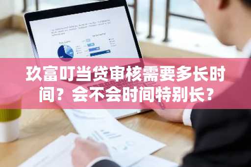 玖富叮当贷审核需要多长时间？会不会时间特别长？