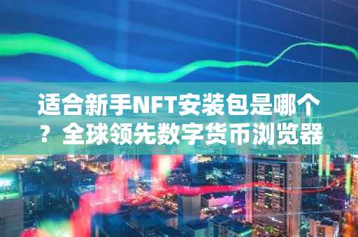 适合新手NFT安装包是哪个？全球领先数字货币浏览器排行榜2025年