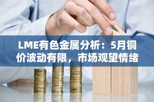 LME有色金属分析：5月铜价波动有限，市场观望情绪浓厚，后市如何破局？