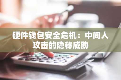 硬件钱包安全危机：中间人攻击的隐秘威胁