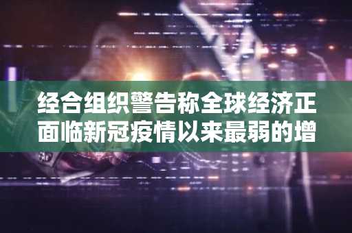 经合组织警告称全球经济正面临新冠疫情以来最弱的增长水平