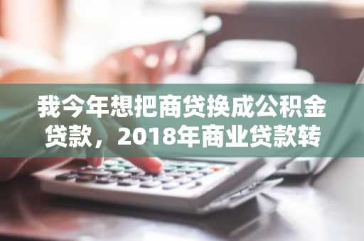 我今年想把商贷换成公积金贷款，2018年商业贷款转公积金贷款需要满足哪些条件？