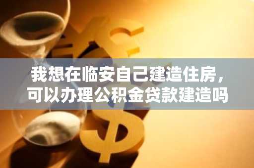 我想在临安自己建造住房，可以办理公积金贷款建造吗？
