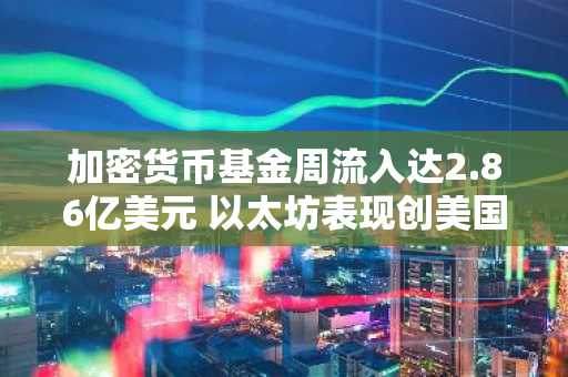 加密货币基金周流入达2.86亿美元 以太坊表现创美国大选以来新高