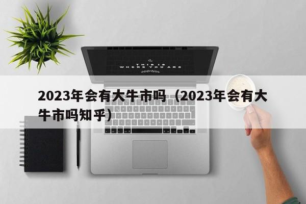 2023年会有大牛市吗（2023年会有大牛市吗知乎）