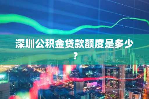深圳公积金贷款额度是多少？