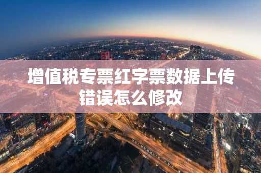 增值税专票红字票数据上传错误怎么修改