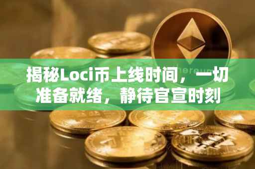揭秘Loci币上线时间，一切准备就绪，静待官宣时刻