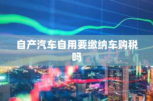 自产汽车自用要缴纳车购税吗