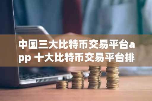 中国三大比特币交易平台app 十大比特币交易平台排名