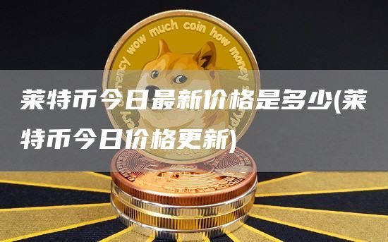 莱特币今日最新价格是多少 - 莱特币今日价格更新