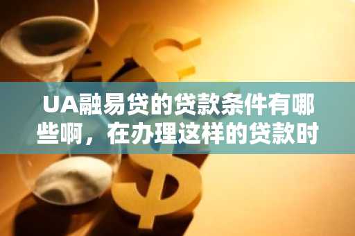UA融易贷的贷款条件有哪些啊，在办理这样的贷款时，我们需要注意什么啊？