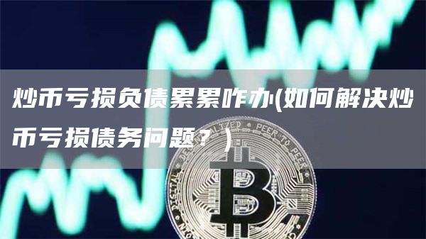 炒币亏损负债累累咋办 - 如何解决炒币亏损债务问题？