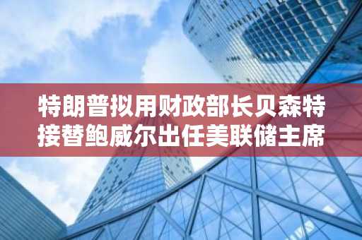 特朗普拟用财政部长贝森特接替鲍威尔出任美联储主席