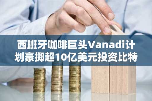 西班牙咖啡巨头Vanadi计划豪掷超10亿美元投资比特币，寻求财务突围