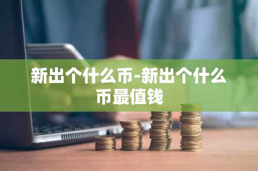 新出个什么币-新出个什么币最值钱