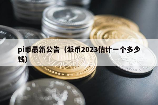 pi币最新公告（派币2023估计一个多少钱）