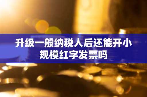 升级一般纳税人后还能开小规模红字发票吗