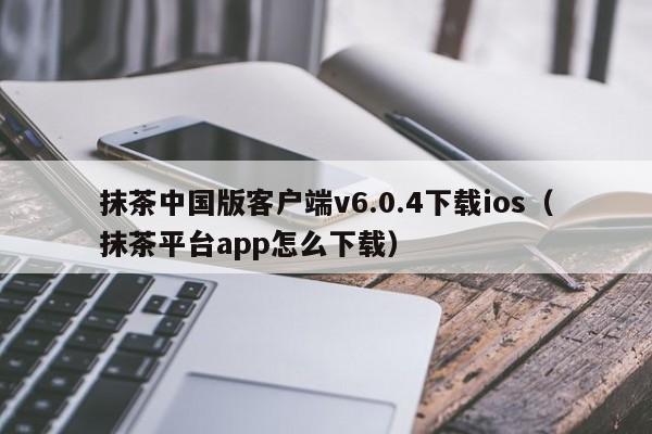 抹茶中国版客户端v6.0.4下载ios（抹茶平台app怎么下载）