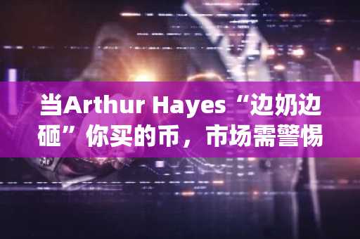 当Arthur Hayes“边奶边砸”你买的币，市场需警惕潜在风险